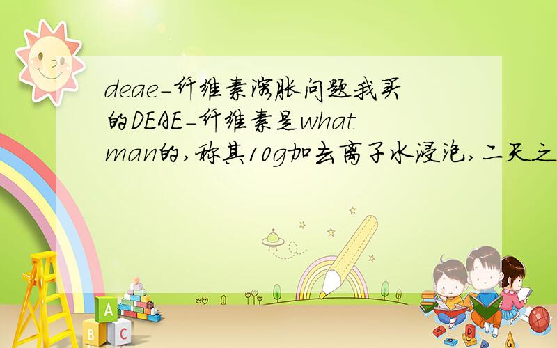 deae-纤维素溶胀问题我买的DEAE-纤维素是whatman的,称其10g加去离子水浸泡,二天之后体积仍无明显变化,不知为何?请问用碱液浸泡的时间为多少?