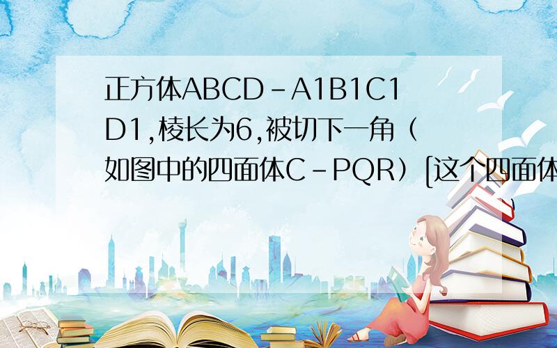 正方体ABCD-A1B1C1D1,棱长为6,被切下一角（如图中的四面体C-PQR）[这个四面体是个三棱锥,P在BC上,Q在DC上R在C1C上],已知三角形CPR三角形CQR的面积均为6,三角形CPQ的面积为81)求截去一角后剩余几何