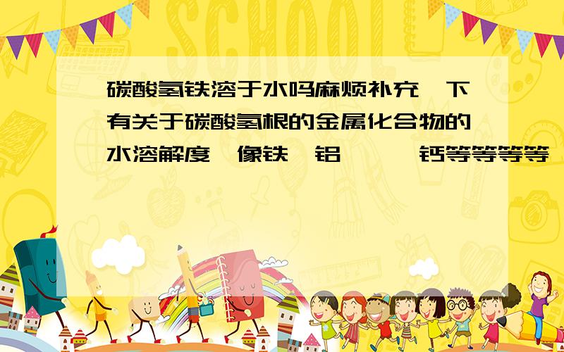 碳酸氢铁溶于水吗麻烦补充一下有关于碳酸氢根的金属化合物的水溶解度,像铁,铝,钡,钙等等等等,