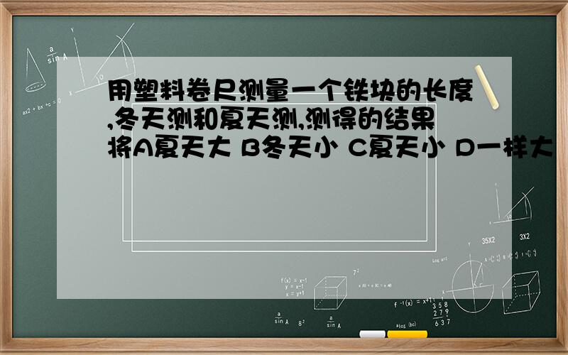 用塑料卷尺测量一个铁块的长度,冬天测和夏天测,测得的结果将A夏天大 B冬天小 C夏天小 D一样大