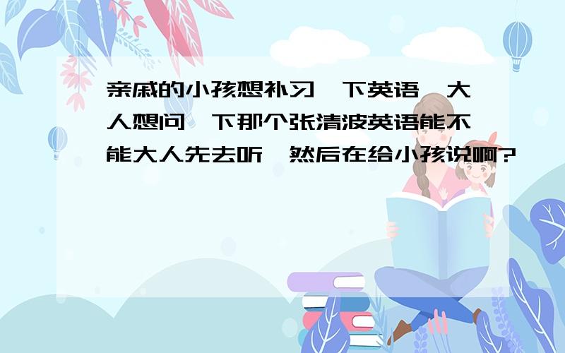 亲戚的小孩想补习一下英语,大人想问一下那个张清波英语能不能大人先去听,然后在给小孩说啊?