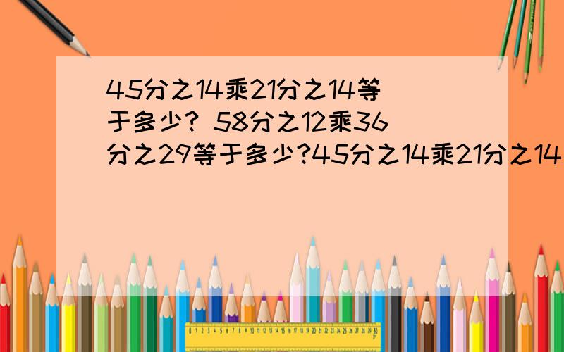 45分之14乘21分之14等于多少? 58分之12乘36分之29等于多少?45分之14乘21分之14等于多少?58分之12乘36分之29等于多少?