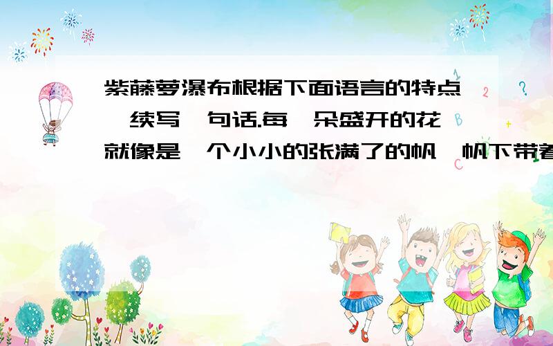 紫藤萝瀑布根据下面语言的特点,续写一句话.每一朵盛开的花就像是一个小小的张满了的帆,帆下带着尖底的舱,船舱鼓鼓的；又像一个忍俊不禁的笑容,就要绽开似的.