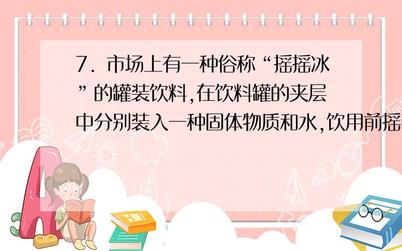 7．市场上有一种俗称“摇摇冰”的罐装饮料,在饮料罐的夹层中分别装入一种固体物质和水,饮用前摇动使它们混合,罐内饮料温度就会降低.这种固体物质可能是（ ）A、硝酸铵 B、氢氧化钠 C