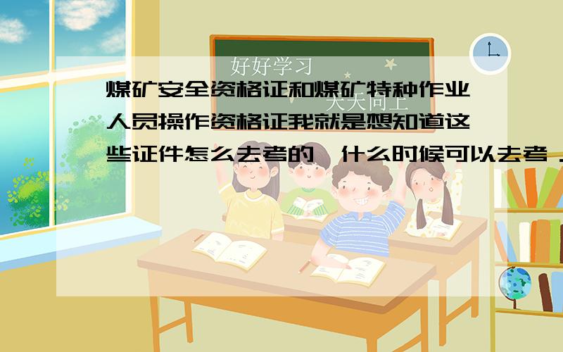 煤矿安全资格证和煤矿特种作业人员操作资格证我就是想知道这些证件怎么去考的,什么时候可以去考．要什么要求．谢谢