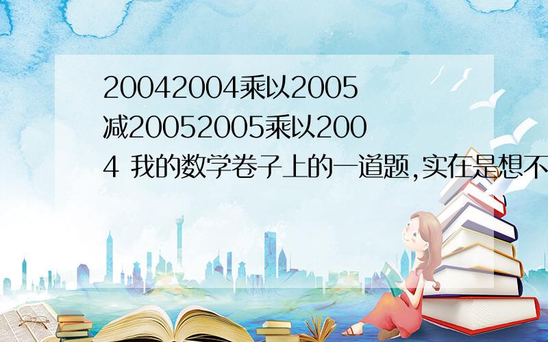 20042004乘以2005减20052005乘以2004 我的数学卷子上的一道题,实在是想不出来拉