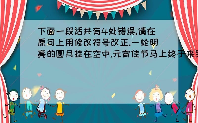 下面一段话共有4处错误,请在原句上用修改符号改正.一轮明亮的圆月挂在空中,元宵佳节马上终于来到了,到处都是喜气洋洋的.马路边张小东和刘文斌由他爸爸带着,拉着兔子灯,跑来跑去,表情