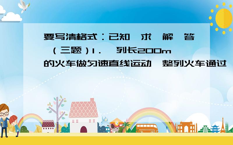 要写清格式：已知、求、解、答 （三题）1．一列长200m的火车做匀速直线运动,整列火车通过一座长为1.6km的大桥所用时间是1.5min,那么,问这列火车行驶的速度是多少m/s?2.一个质量为2 00g的玻璃