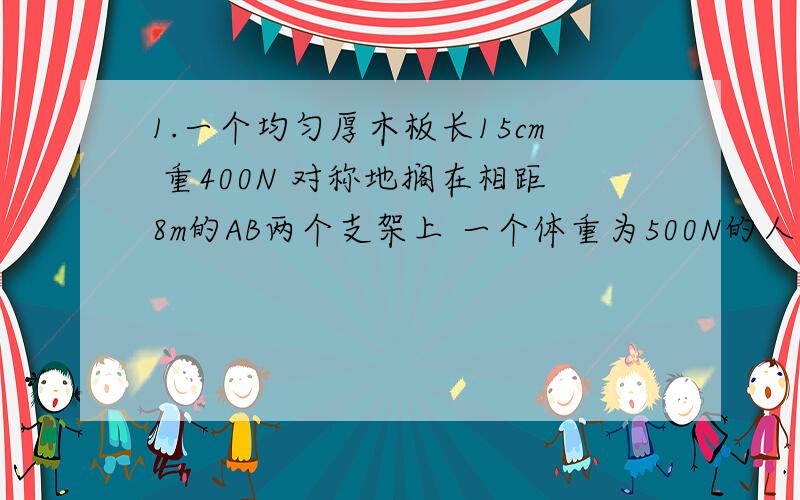 1.一个均匀厚木板长15cm 重400N 对称地搁在相距8m的AB两个支架上 一个体重为500N的人 从出发点A走到（ ）时 木板将开始翘起来2.能力拓展练习（辽海出版社）九年物理上 p100 第7题（不好意思,