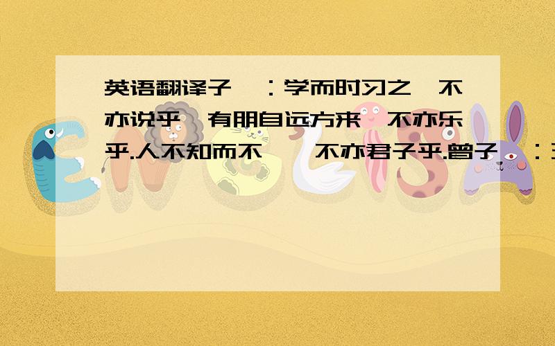 英语翻译子曰：学而时习之,不亦说乎,有朋自远方来,不亦乐乎.人不知而不愠,不亦君子乎.曾子曰：五日三省吾身：为人谋而不忠乎?与朋友交而不信乎,传不习乎?子曰：吾时有五而志于学,三十