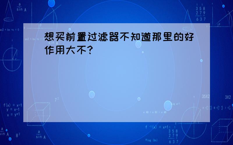 想买前置过滤器不知道那里的好作用大不?