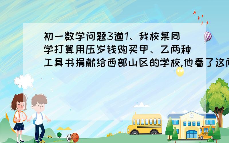 初一数学问题3道1、我校某同学打算用压岁钱购买甲、乙两种工具书捐献给西部山区的学校,他看了这两种工具书的单价后,认为购买若干本甲种工具书和一些乙种工具书需2662元,当他拿着选定