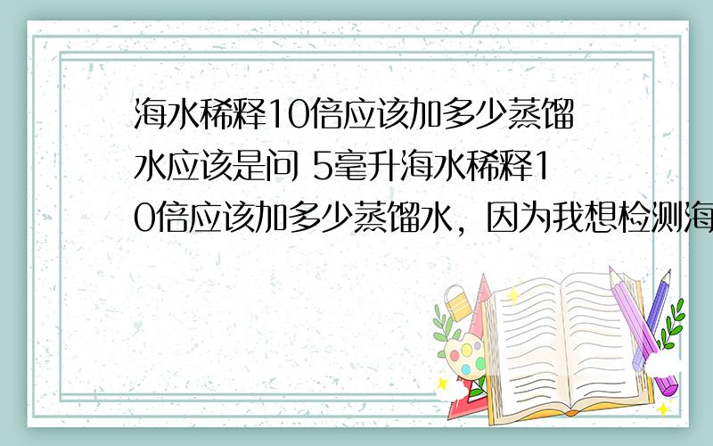 海水稀释10倍应该加多少蒸馏水应该是问 5毫升海水稀释10倍应该加多少蒸馏水，因为我想检测海水的总硬度，但是海水钙镁离子含量太高了，市场钙镁离子测试剂无法检测，我想用蒸馏水稀