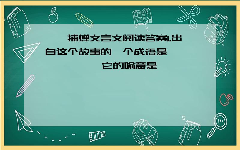 螳螂捕蝉文言文阅读答案1.出自这个故事的一个成语是           ,它的喻意是               .我国古代还有一个与螳螂有关的寓言故事,并且从中也提炼出一个成语 ,比喻自不量力,这一成语是