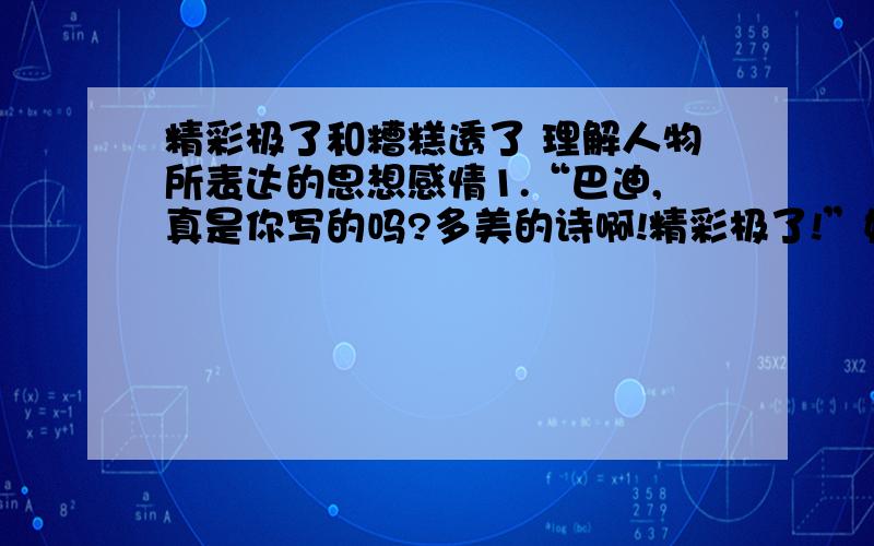 精彩极了和糟糕透了 理解人物所表达的思想感情1.“巴迪,真是你写的吗?多美的诗啊!精彩极了!”她搂住了我,赞扬声雨点般落到我身上.我既腼腆又得意洋洋,点头告诉她这首诗确实是我写的.2.