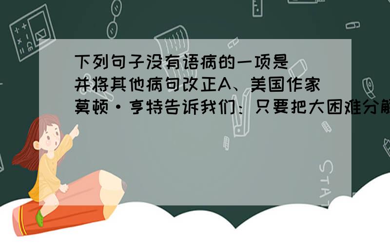 下列句子没有语病的一项是（）并将其他病句改正A、美国作家莫顿·亨特告诉我们：只要把大困难分解成小困难,终将会战胜巨大的困难.B、秋天的云城,是一个美丽的季节.C、花美在精神,精神