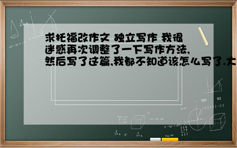 求托福改作文 独立写作 我很迷惑再次调整了一下写作方法,然后写了这篇,我都不知道该怎么写了.大的方向和结构对吗?请仔细批改一下,还有想问倒数第二段hardly开头的句子对不对.最后就是