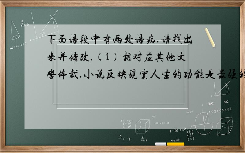 下面语段中有两处语病,请找出来并修改.（1）相对应其他文学体裁,小说反映现实人生的功能是最强的.（2）透过《故乡》,使我们能看到小人物命运的浮沉.（3）同时,也能真切感受到辛亥革命