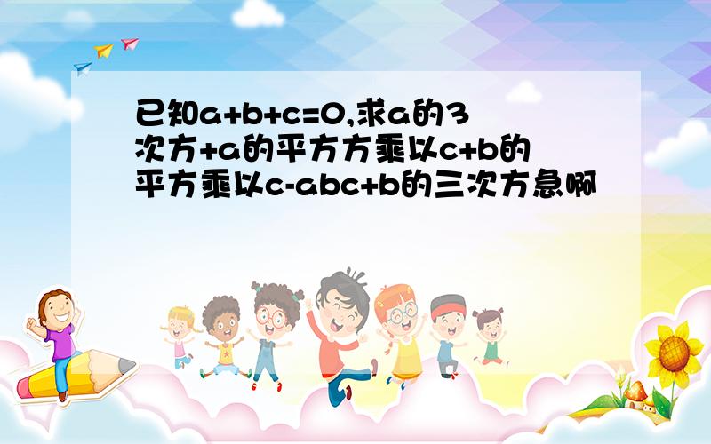 已知a+b+c=0,求a的3次方+a的平方方乘以c+b的平方乘以c-abc+b的三次方急啊