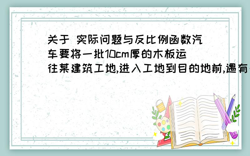 关于 实际问题与反比例函数汽车要将一批10cm厚的木板运往某建筑工地,进入工地到目的地前,遇有一段软地,聪明的司机协助搬运工将部分木板卸下扑在软地上,汽车顺利通过了.1.你知道其中的