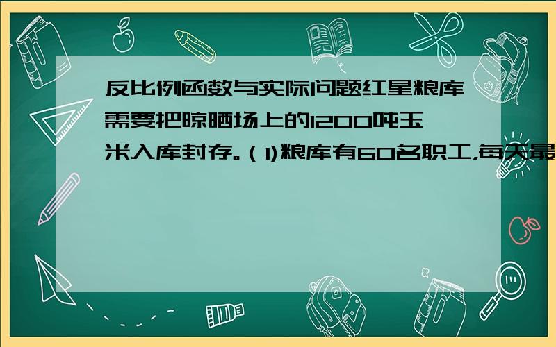 反比例函数与实际问题红星粮库需要把晾晒场上的1200吨玉米入库封存。（1)粮库有60名职工，每天最多可入库300吨玉米，预计玉米入库最快可在几天内完成。