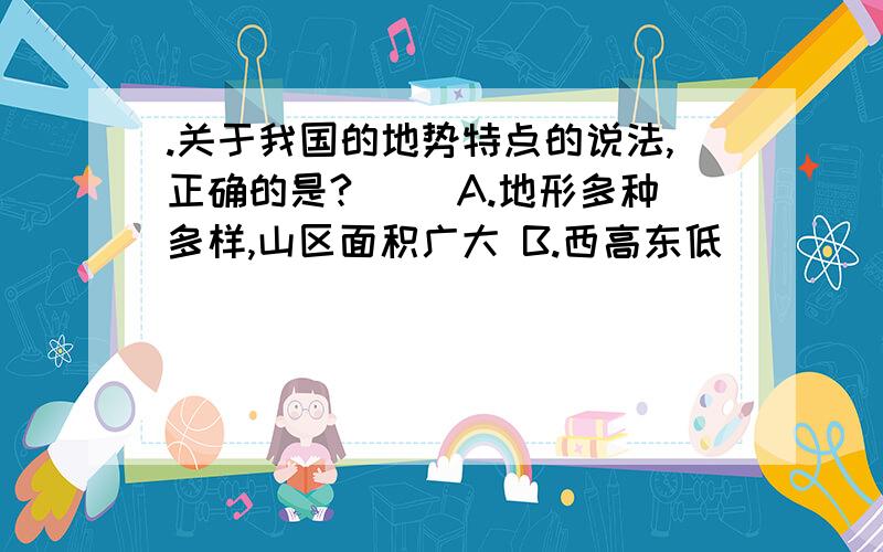 .关于我国的地势特点的说法,正确的是?（） A.地形多种多样,山区面积广大 B.西高东低