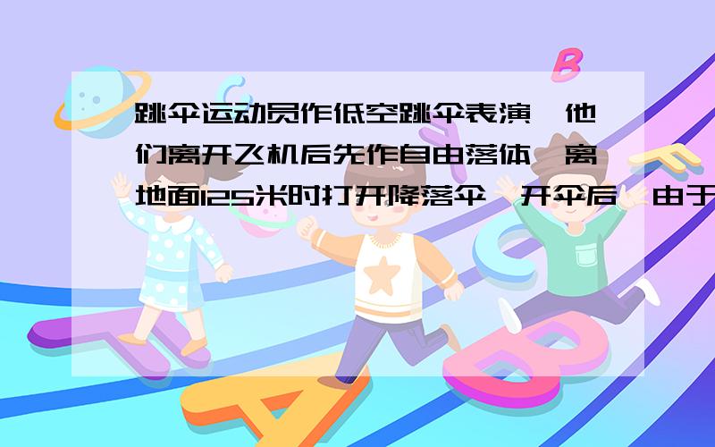 跳伞运动员作低空跳伞表演,他们离开飞机后先作自由落体,离地面125米时打开降落伞,开伞后,由于受到很大阻力,运动员以14.3米每二次方秒（即m/s2）的平均加速度作匀减速运动,到达地面时的