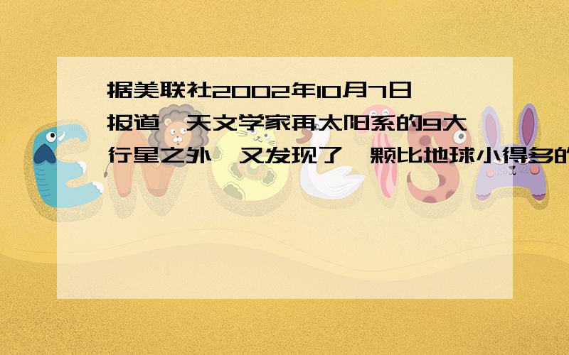 据美联社2002年10月7日报道,天文学家再太阳系的9大行星之外,又发现了一颗比地球小得多的新行星,而且还测得它绕太阳公转的周期为288年.若把它和地球绕太阳公转的轨道都看做圆,问它与太阳