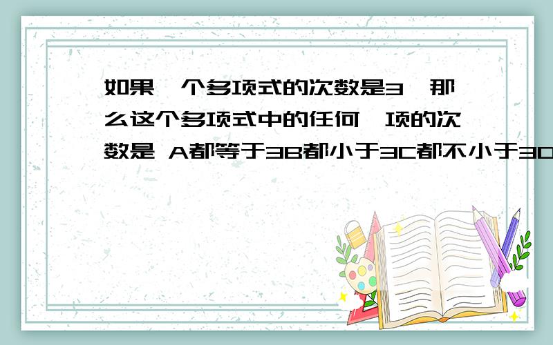 如果一个多项式的次数是3,那么这个多项式中的任何一项的次数是 A都等于3B都小于3C都不小于3D都不大于3