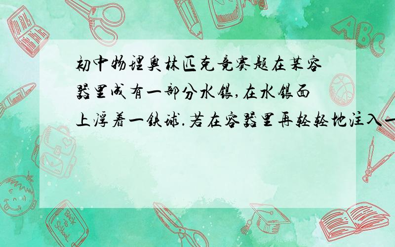 初中物理奥林匹克竞赛题在某容器里成有一部分水银,在水银面上浮着一铁球.若在容器里再轻轻地注入一定量的水,则铁球相对原来的位置要（ ） A′上升些 B′下降些 C′既不上升,也不下降 D