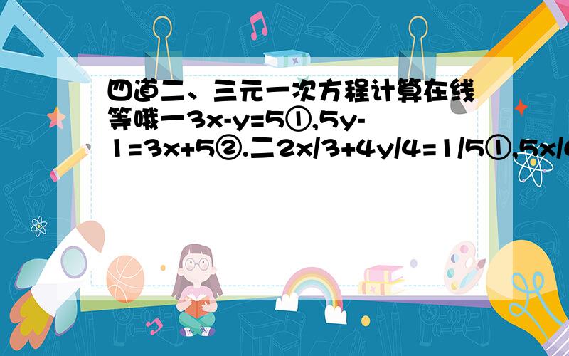 四道二、三元一次方程计算在线等哦一3x-y=5①,5y-1=3x+5②.二2x/3+4y/4=1/5①,5x/6-5y/2=2②.三3x-y+z=3①,2x+y-3z=11②,x+y+z=12③四5x-4y+4z=13①,2x+7y-3z=19②,3x+2y-z=18③