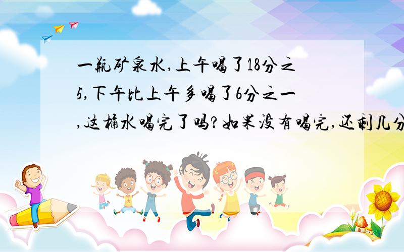 一瓶矿泉水,上午喝了18分之5,下午比上午多喝了6分之一,这桶水喝完了吗?如果没有喝完,还剩几分之几某工程队修水渠,第一天修了3分之2千米,第二天比第一天多修9分之4第三天比第一天少修18