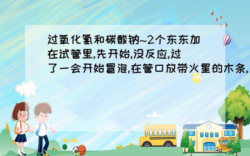 过氧化氢和碳酸钠~2个东东加在试管里,先开始,没反应,过了一会开始冒泡,在管口放带火星的木条,灭了……再过一会,冒泡得更剧烈,放带火星的木条,复燃后火焰又灭了……然后就是反应越来越