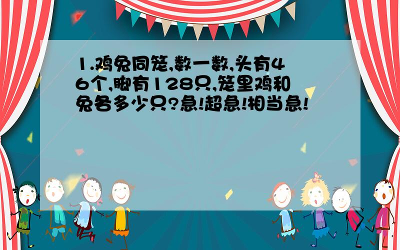 1.鸡兔同笼,数一数,头有46个,脚有128只,笼里鸡和兔各多少只?急!超急!相当急!