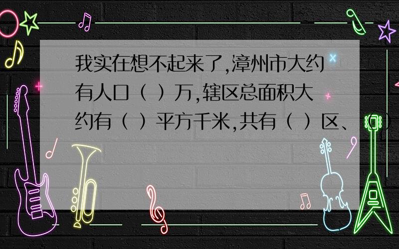 我实在想不起来了,漳州市大约有人口（ ）万,辖区总面积大约有（ ）平方千米,共有（ ）区、（ ）市和（ ）县.漳州素有“花果之乡”的美誉,（ ）花是漳州市的市花.在众多的水果中,以平和