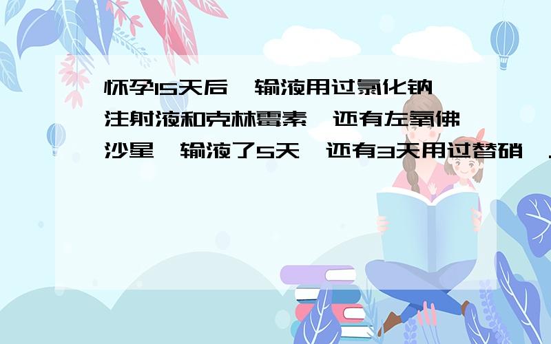 怀孕15天后,输液用过氯化钠注射液和克林霉素,还有左氧佛沙星,输液了5天,还有3天用过替硝唑.患者信息：女 22岁 还吃过药片牛黄解毒片,和感康,还有红金消结片...