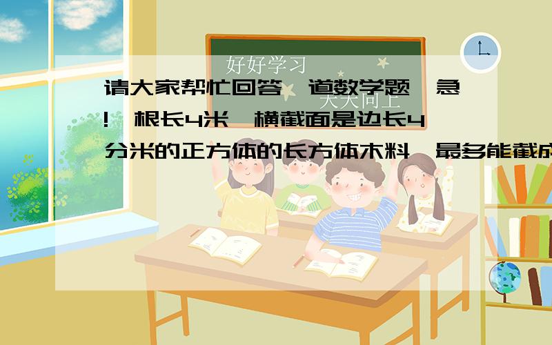 请大家帮忙回答一道数学题,急!一根长4米,横截面是边长4分米的正方体的长方体木料,最多能截成多少块棱长是1分米的正方体木块?（损耗不计算在内）谁讲出每一步的意思并且有算式，加20悬