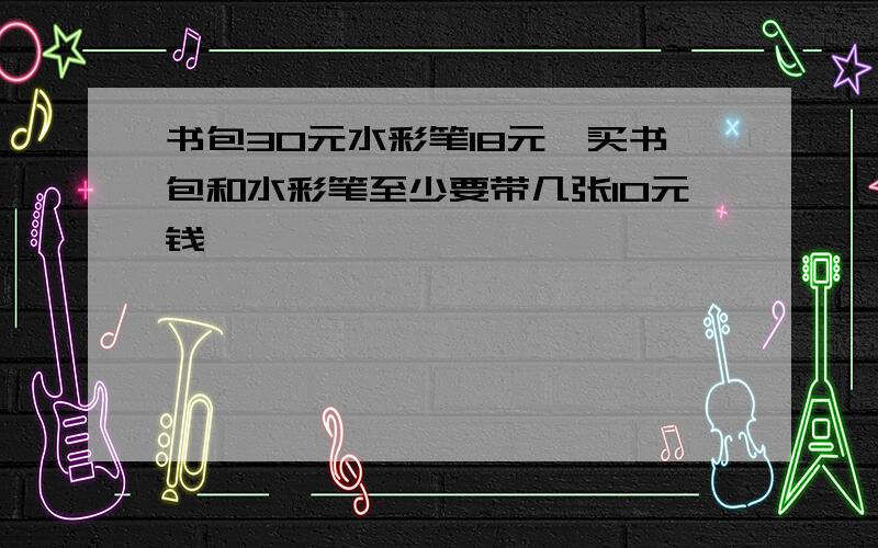 书包30元水彩笔18元,买书包和水彩笔至少要带几张10元钱