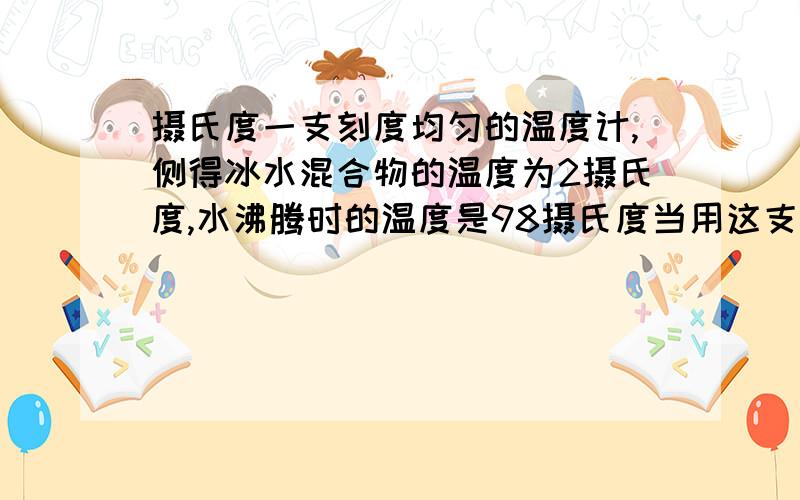 摄氏度一支刻度均匀的温度计,侧得冰水混合物的温度为2摄氏度,水沸腾时的温度是98摄氏度当用这支温度计测某物体温度为22摄氏度,其实际温度为...（讲的详细点,求你们了,我上课没听好,老