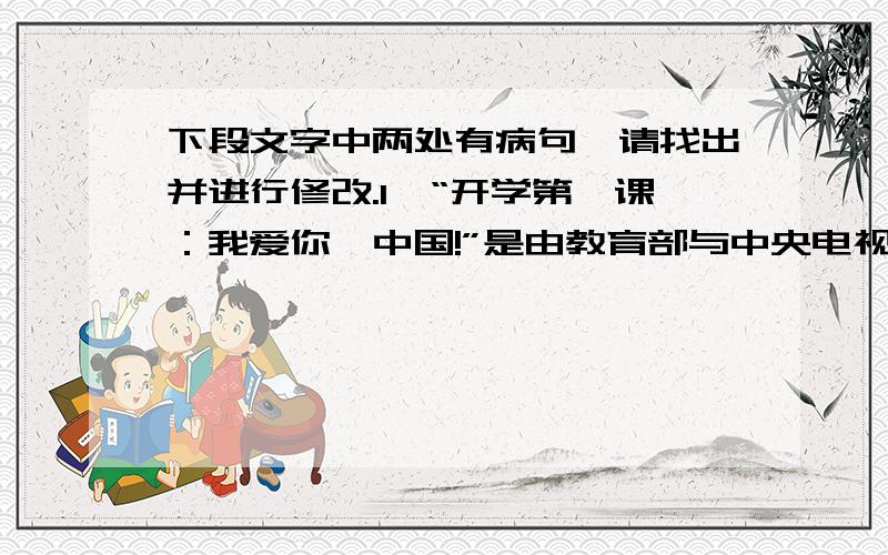 下段文字中两处有病句,请找出并进行修改.1、“开学第一课：我爱你,中国!”是由教育部与中央电视台联合的大型公益活动.2、这项活动以爱国主义为题,3、由“爱是快乐”、“爱是行动”、