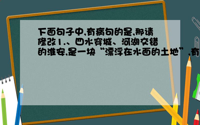 下面句子中,有病句的是,那请修改1.、四水穿城、河湖交错的淮安,是一块“漂浮在水面的土地”,有“水乡”之誉.2、因此,珍惜、爱护和利用好水资源成了眼下的当务之急.3、为实现可持续发