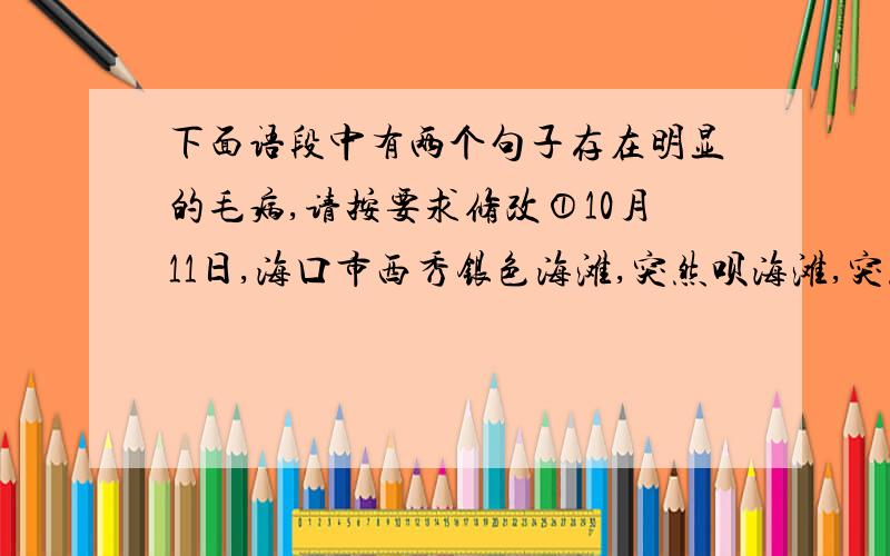 下面语段中有两个句子存在明显的毛病,请按要求修改①10月11日,海口市西秀银色海滩,突然呗海滩,突然被海上飘来的大片黑色油污污染了.②海口市海事局接到反映后立即赶到现场展开调查,并