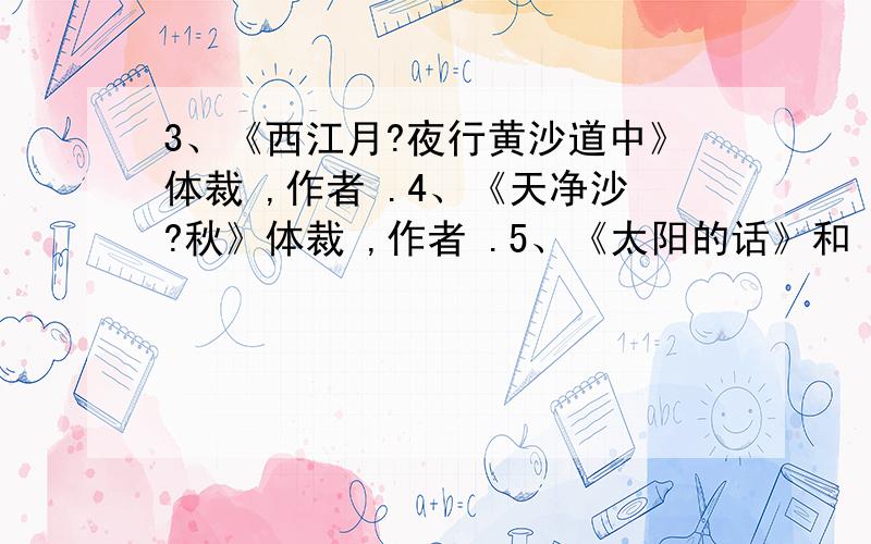 3、《西江月?夜行黄沙道中》体裁 ,作者 .4、《天净沙?秋》体裁 ,作者 .5、《太阳的话》和《白桦体裁 ,作者分别是 和 .6、《我们去看海》《致老鼠》《爸爸的鼾声》体裁是 .