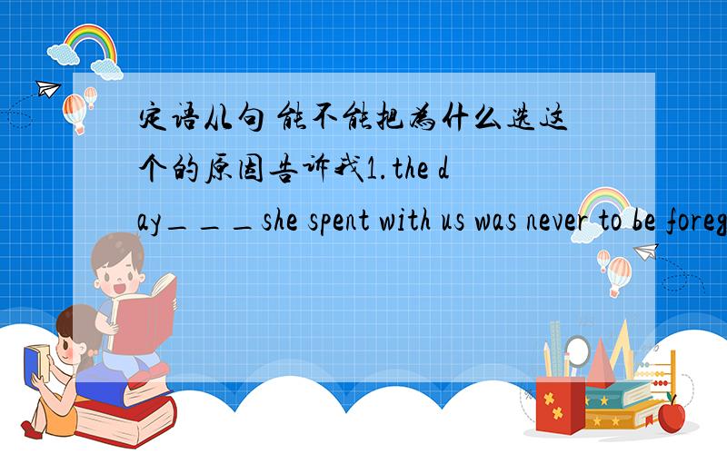 定语从句 能不能把为什么选这个的原因告诉我1.the day___she spent with us was never to be foregtten.A./ B.on which C.which D.in whichthe day___she play with us was never to be foregttenA.that B.when C.which D./2.She brought forward a