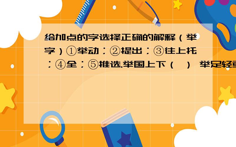 给加点的字选择正确的解释（举字）①举动；②提出；③往上托；④全；⑤推选.举国上下（ ） 举足轻重（）　　　　不胜枚举（　）　　　举止大方（ ） 举棋不定（ ） 举一反三（ ）急