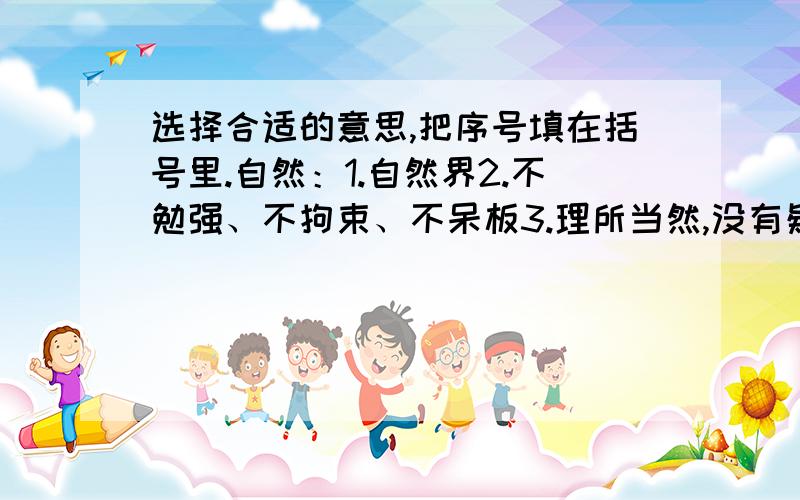 选择合适的意思,把序号填在括号里.自然：1.自然界2.不勉强、不拘束、不呆板3.理所当然,没有疑问4.自由发展、不经人力干预.《1》他站在讲台上,态度很自然地讲起来.　（）《2》只要认真学