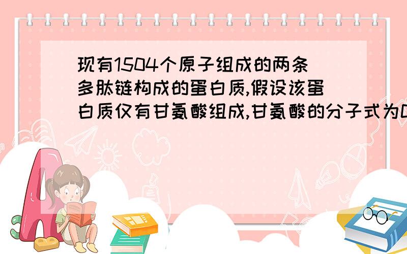 现有1504个原子组成的两条多肽链构成的蛋白质,假设该蛋白质仅有甘氨酸组成,甘氨酸的分子式为C2H5NO2,则此蛋白质共有_______个甘氨酸,含有_______个肽键.