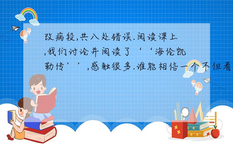 改病段,共八处错误.阅读课上,我们讨论并阅读了‘‘海伦凯勒传’’,感触很多.谁能相信一个不但看不见,而且听不见的女子能掌握法【顿号】德等五种英语呢?谁能相信她果然能取得那么多惊