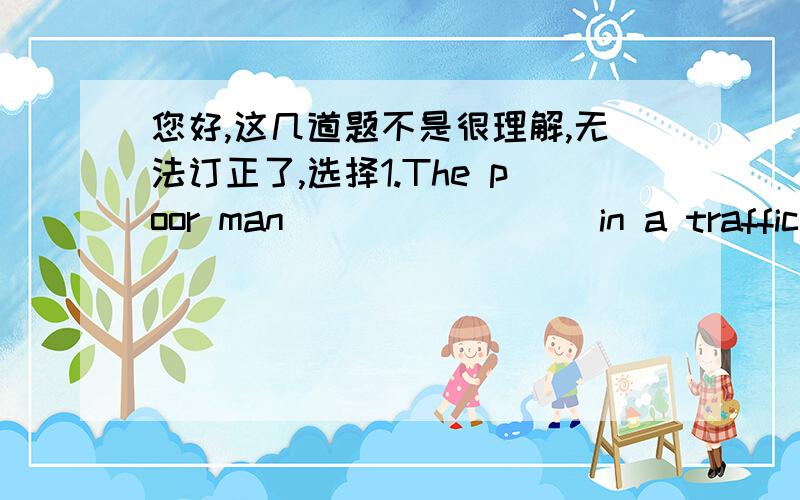 您好,这几道题不是很理解,无法订正了,选择1.The poor man ________in a traffic accident two years ago.A die B dead C death D died2._______useful advice it is!A How B What a C What an D What 填出词语的适当形式People were sad at