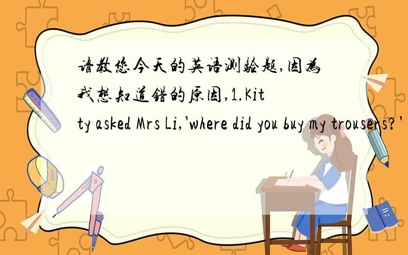 请教您今天的英语测验题,因为我想知道错的原因,1.Kitty asked Mrs Li,'where did you buy my trousers?'(保持原意不变)Kitty asked Mrs Liwhere___________ _________her trousers.2.Jane has lunch at home (改为否定句)Jane_________